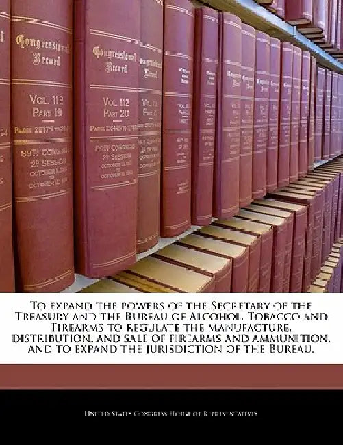 To Expand the Powers of the Secretary of the Treasury and the Bureau of Alcohol, Tobacco and Firearms to Regulate the Manufacture, Distribution, and S by United States Congress House of Represen
