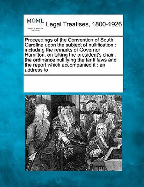 Proceedings of the Convention of South Carolina Upon the Subject of Nullification: Including the Remarks of Governor Hamilton, on Taking the President by Multiple Contributors
