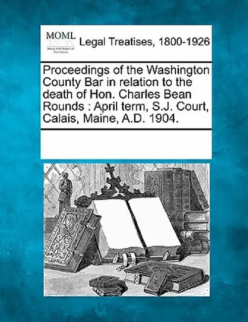 Proceedings of the Washington County Bar in Relation to the Death of Hon. Charles Bean Rounds: April Term, S.J. Court, Calais, Maine, A.D. 1904. by Multiple Contributors