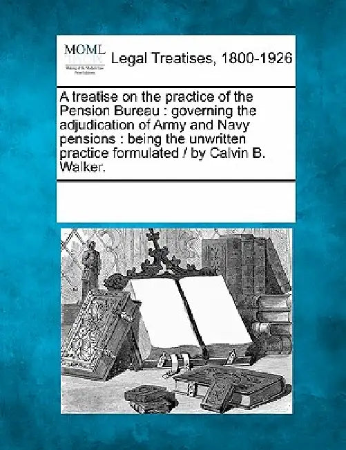 A Treatise on the Practice of the Pension Bureau: Governing the Adjudication of Army and Navy Pensions: Being the Unwritten Practice Formulated / By C by Multiple Contributors