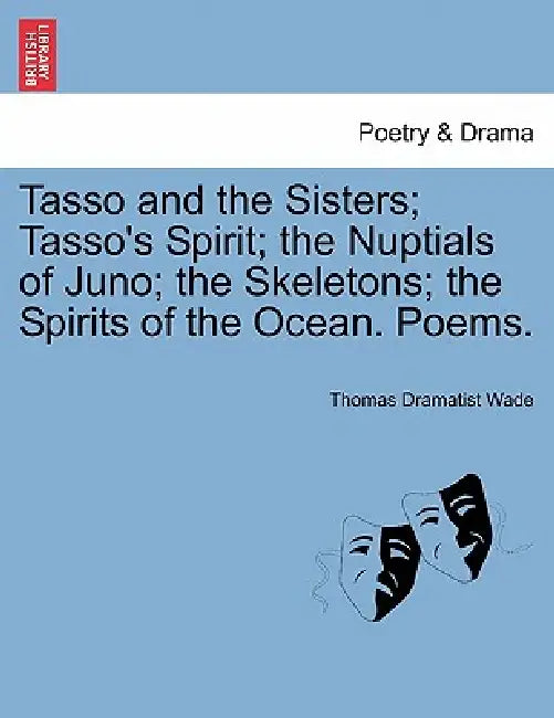 Tasso and the Sisters; Tasso's Spirit; The Nuptials of Juno; The Skeletons; The Spirits of the Ocean. Poems. by Thomas Dramatist Wade