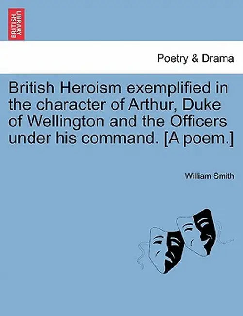 British Heroism Exemplified in the Character of Arthur, Duke of Wellington and the Officers Under His Command. [A Poem.] by William Smith