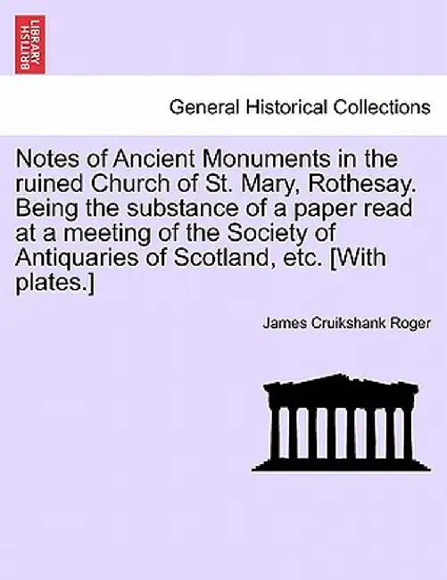 Notes of Ancient Monuments in the Ruined Church of St. Mary, Rothesay. Being the Substance of a Paper Read at a Meeting of the Society of Antiquaries by James Cruikshank Roger