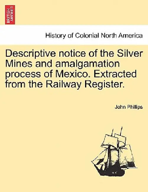 Descriptive Notice of the Silver Mines and Amalgamation Process of Mexico. Extracted from the Railway Register. by John Phillips