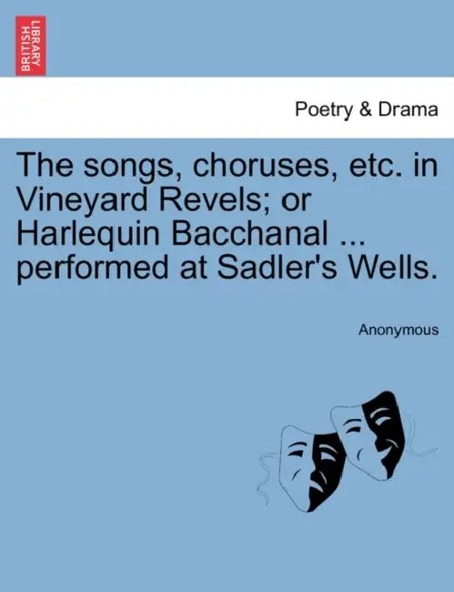 The Songs, Choruses, Etc. in Vineyard Revels; Or Harlequin Bacchanal ... Performed at Sadler's Wells. by Anonymous