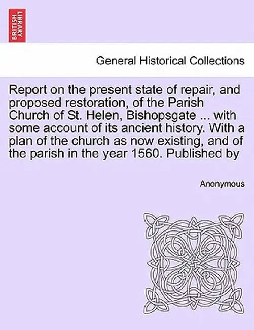 Report on the Present State of Repair, and Proposed Restoration, of the Parish Church of St. Helen, Bishopsgate ... with Some Account of Its Ancient H by Anonymous