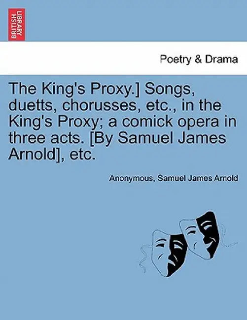 The King's Proxy.] Songs, Duetts, Chorusses, Etc., in the King's Proxy; A Comick Opera in Three Acts. [By Samuel James Arnold], Etc. by Anonymous