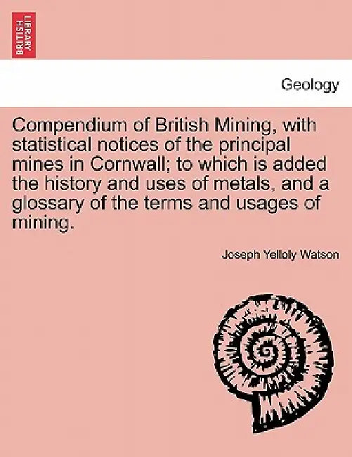 Compendium of British Mining, with Statistical Notices of the Principal Mines in Cornwall; To Which Is Added the History and Uses of Metals, and a Glo by Joseph Yelloly Watson
