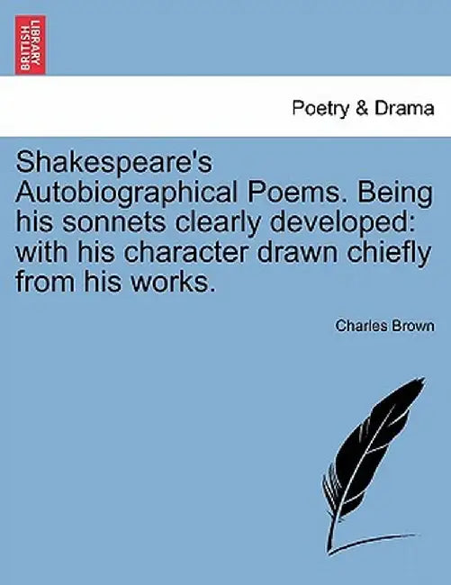Shakespeare's Autobiographical Poems. Being His Sonnets Clearly Developed: With His Character Drawn Chiefly from His Works. by Charles Brown