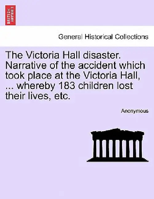The Victoria Hall Disaster. Narrative of the Accident Which Took Place at the Victoria Hall, ... Whereby 183 Children Lost Their Lives, Etc. by Anonymous