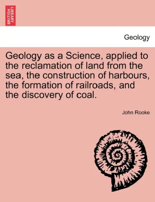 Geology as a Science, Applied to the Reclamation of Land from the Sea, the Construction of Harbours, the Formation of Railroads, and the Discovery of by John Rooke