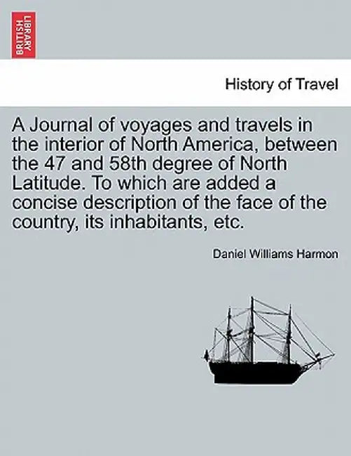 A Journal of Voyages and Travels in the Interior of North America, Between the 47 and 58th Degree of North Latitude. to Which Are Added a Concise Desc by Daniel Williams Harmon