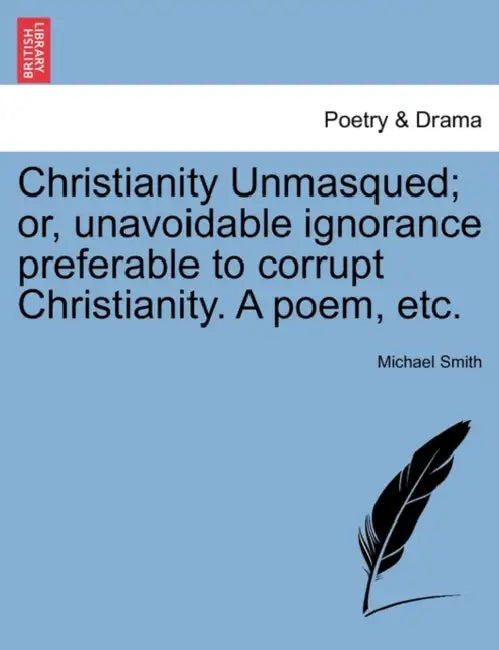 Christianity Unmasqued; Or, Unavoidable Ignorance Preferable to Corrupt Christianity. a Poem, Etc. by Michael Smith