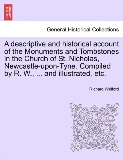 A Descriptive and Historical Account of the Monuments and Tombstones in the Church of St. Nicholas, Newcastle-Upon-Tyne. Compiled by R. W., ... and Il by Richard Welford