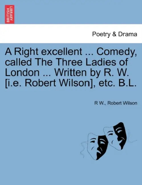 A Right Excellent ... Comedy, Called the Three Ladies of London ... Written by R. W. [I.E. Robert Wilson], Etc. B.L. by R. W, IV Wilson Robert