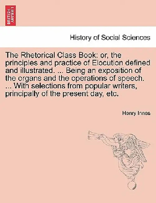 The Rhetorical Class Book: Or, the Principles and Practice of Elocution Defined and Illustrated. ... Being an Exposition of the Organs and the Op by Henry Innes