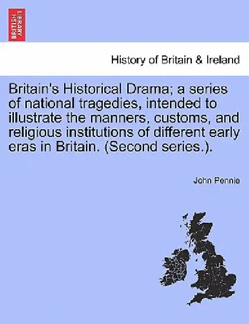 Britain's Historical Drama; a series of national tragedies, intended to illustrate the manners, customs, and religious institutions of different early by John Pennie
