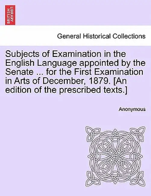 Subjects of Examination in the English Language Appointed by the Senate ... for the First Examination in Arts of December, 1879. [An Edition of the Pr by Anonymous