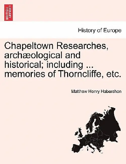 Chapeltown Researches, Archaeological and Historical; Including ... Memories of Thorncliffe, Etc. by Matthew Henry Habershon