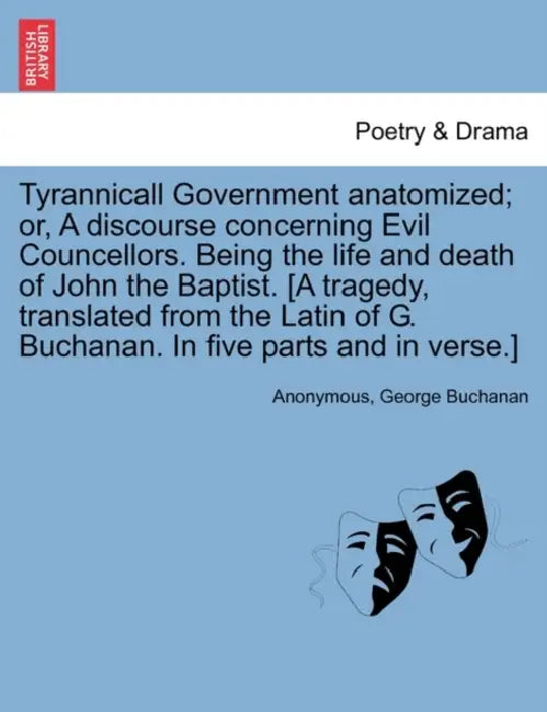 Tyrannicall Government Anatomized; Or, a Discourse Concerning Evil Councellors. Being the Life and Death of John the Baptist. [A Tragedy, Translated f by Anonymous, George Buchanan