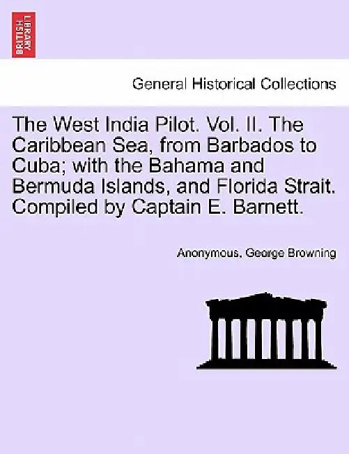The West India Pilot. Vol. II. The Caribbean Sea, from Barbados to Cuba; with the Bahama and Bermuda Islands, and Florida Strait. Compiled by Captain by Anonymous, George Browning