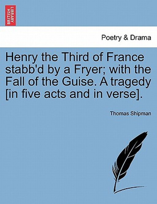 Henry the Third of France Stabb'd by a Fryer; With the Fall of the Guise. a Tragedy [In Five Acts and in Verse]. by Thomas Shipman