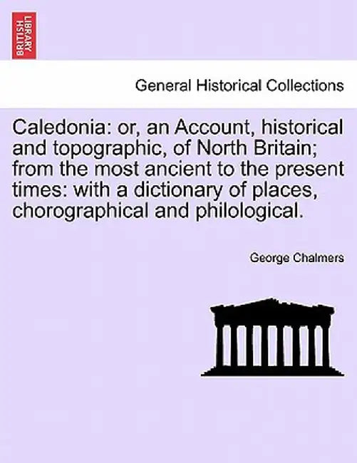 Caledonia: Or, an Account, Historical and Topographic, of North Britain; From the Most Ancient to the Present Times: With a Dicti by George Chalmers