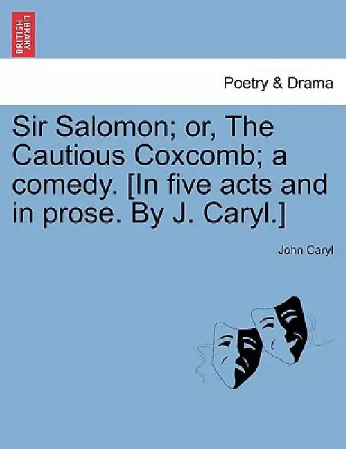 Sir Salomon; Or, the Cautious Coxcomb; A Comedy. [In Five Acts and in Prose. by J. Caryl.] by John Caryl