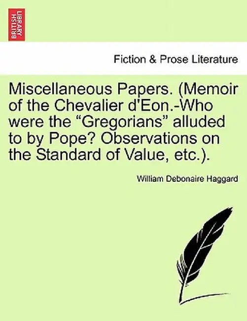 Miscellaneous Papers. (Memoir of the Chevalier D'Eon.-Who Were the "Gregorians" Alluded to by Pope? Observations on the Standard of Value, Etc.). by William Debonaire Haggard