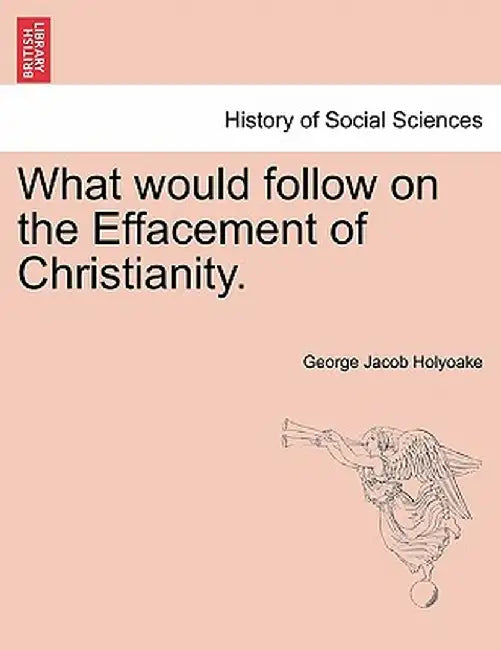What Would Follow on the Effacement of Christianity. by George Jacob Holyoake