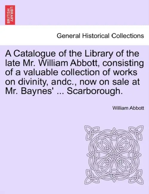 A Catalogue of the Library of the Late Mr. William Abbott, Consisting of a Valuable Collection of Works on Divinity, Andc., Now on Sale at Mr. Baynes' by William Abbott