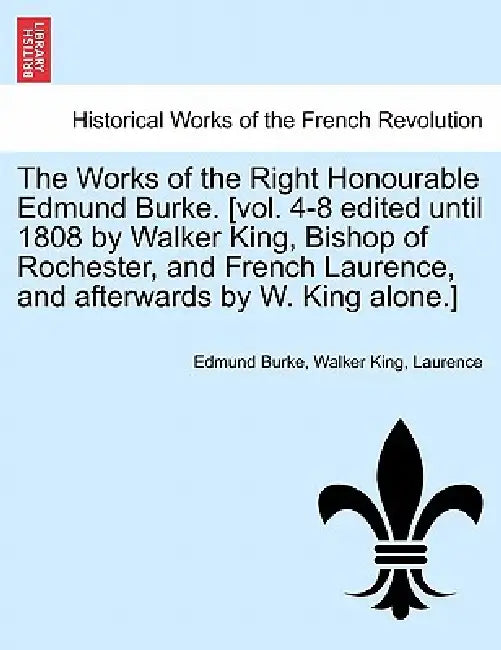 The Works of the Right Honourable Edmund Burke. [vol. 4-8 edited until 1808 by Walker King, Bishop of Rochester, and French Laurence, and afterwards b by Edmund Burke, Walker King, Laurence