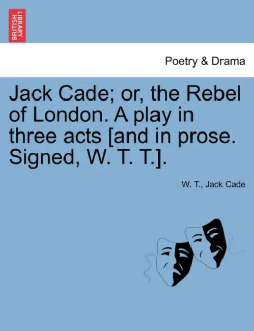 Jack Cade; Or, the Rebel of London. a Play in Three Acts [And in Prose. Signed, W. T. T.]. by W.T., Jack Cade, W. T