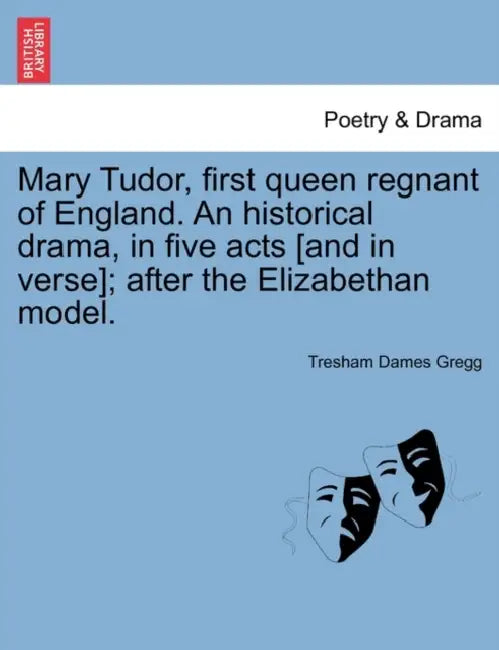 Mary Tudor, First Queen Regnant of England. an Historical Drama, in Five Acts [And in Verse]; After the Elizabethan Model. by Tresham D. Gregg