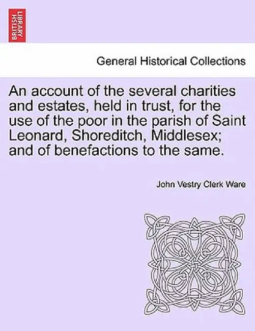 An Account of the Several Charities and Estates, Held in Trust, for the Use of the Poor in the Parish of Saint Leonard, Shoreditch, Middlesex; And of by John Vestry Clerk Ware