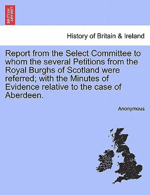 Report from the Select Committee to Whom the Several Petitions from the Royal Burghs of Scotland Were Referred; With the Minutes of Evidence Relative by Anonymous