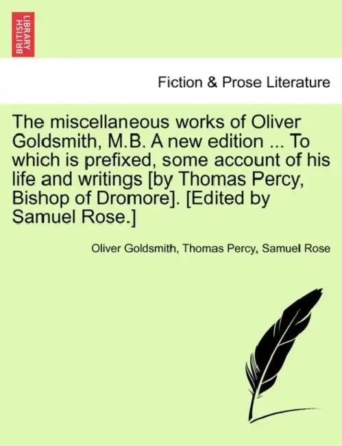 The miscellaneous works of Oliver Goldsmith, M.B. A new edition ... To which is prefixed, some account of his life and writings [by Thomas Percy, Bish by Oliver Goldsmith, Thomas Percy, Samuel Rose