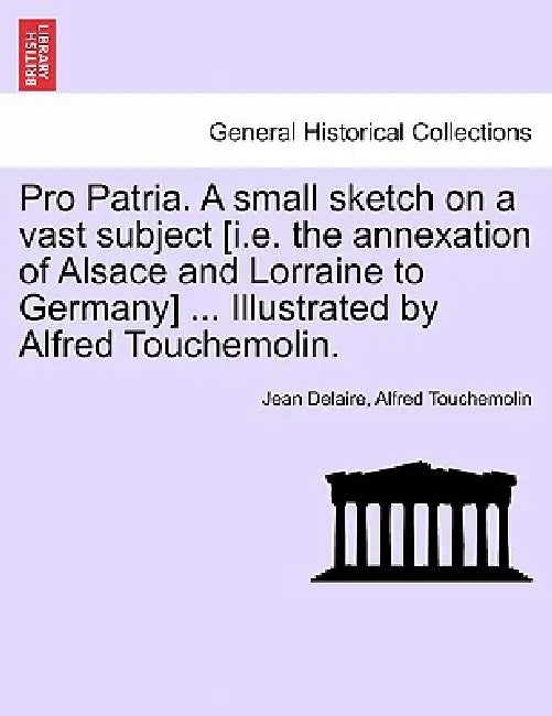 Pro Patria. a Small Sketch on a Vast Subject [I.E. the Annexation of Alsace and Lorraine to Germany] ... Illustrated by Alfred Touchemolin. by Jean Delaire, Alfred Touchemolin