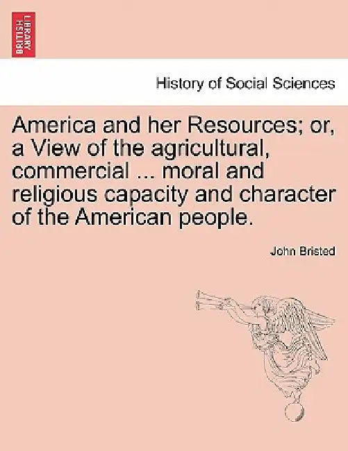 America and her Resources; or, a View of the agricultural, commercial ... moral and religious capacity and character of the American people. by John Bristed