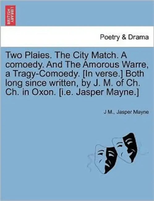 Two Plaies. the City Match. a Comoedy. and the Amorous Warre, a Tragy-Comoedy. [In Verse.] Both Long Since Written, by J. M. of Ch. Ch. in Oxon. [I.E. by J. M, Jasper Mayne