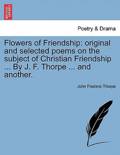 Flowers of Friendship: Original and Selected Poems on the Subject of Christian Friendship ... by J. F. Thorpe ... and Another. by John Frederic Thorpe
