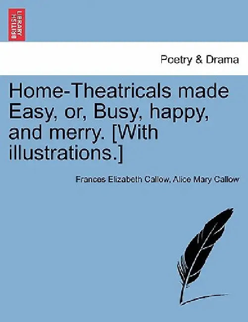 Home-Theatricals Made Easy, Or, Busy, Happy, and Merry. [With Illustrations.] by Frances Elizabeth Callow, Alice Mary Callow
