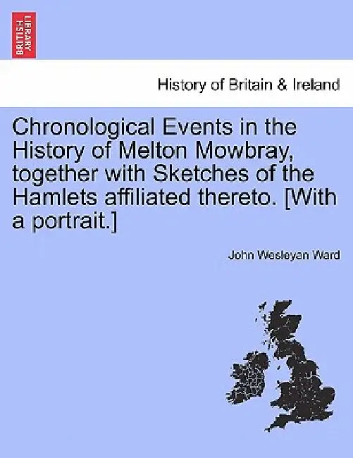 Chronological Events in the History of Melton Mowbray, Together with Sketches of the Hamlets Affiliated Thereto. [With a Portrait.] by John Wesleyan Ward
