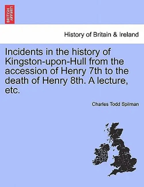Incidents in the History of Kingston-Upon-Hull from the Accession of Henry 7th to the Death of Henry 8th. a Lecture, Etc. by Charles Todd Spilman