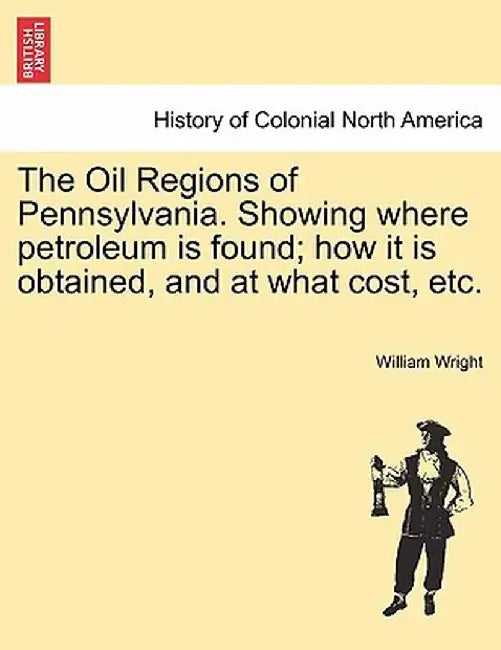 The Oil Regions of Pennsylvania. Showing Where Petroleum Is Found; How It Is Obtained, and at What Cost, Etc. by William Wright