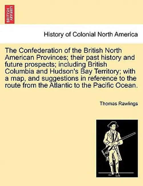 The Confederation of the British North American Provinces; Their Past History and Future Prospects; Including British Columbia and Hudson's Bay Territ by Thomas Rawlings