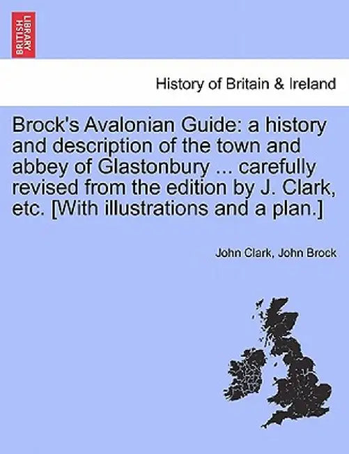 Brock's Avalonian Guide: A History and Description of the Town and Abbey of Glastonbury ... Carefully Revised from the Edition by J. Clark, Etc by John Clark