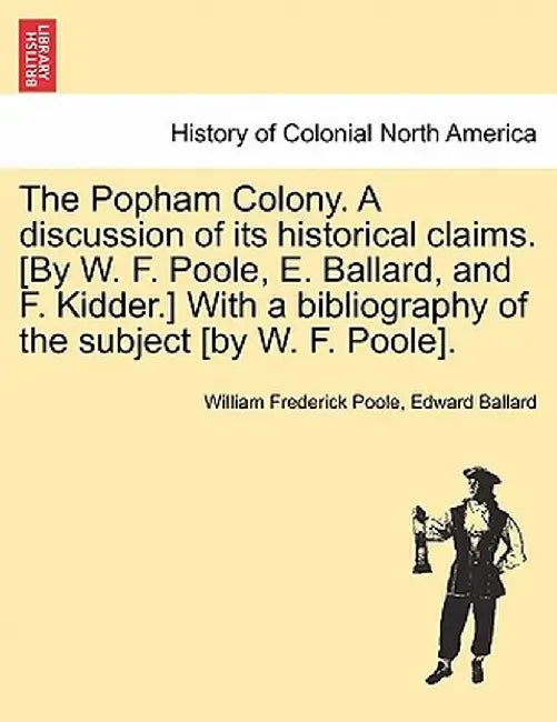 The Popham Colony. a Discussion of Its Historical Claims. [By W. F. Poole, E. Ballard, and F. Kidder.] with a Bibliography of the Subject [By W. F. Po by William Frederick Poole