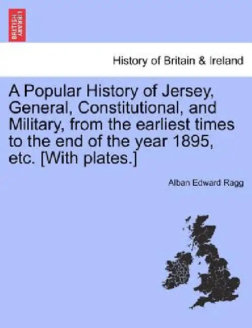 A Popular History of Jersey, General, Constitutional, and Military, from the Earliest Times to the End of the Year 1895, Etc. [With Plates.] by Alban Edward Ragg