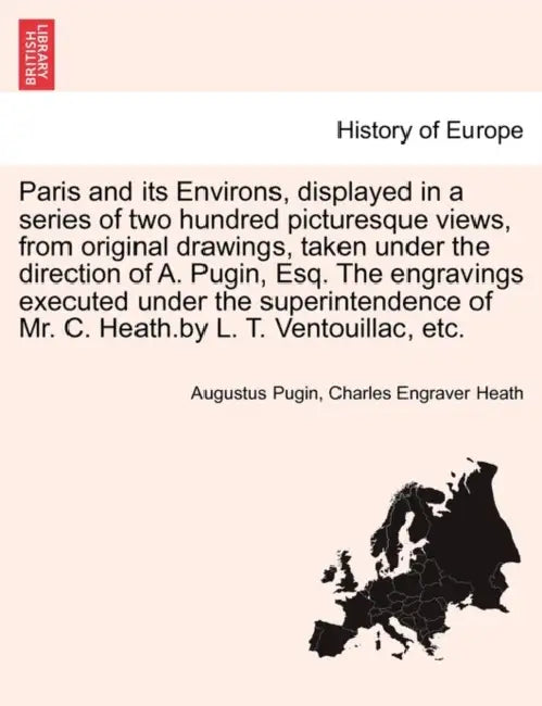 Paris and its Environs, displayed in a series of two hundred picturesque views, from original drawings, taken under the direction of A. Pugin, Esq. Th by Augustus Pugin, Charles Engraver Heath
